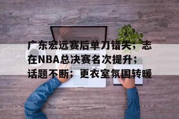 包含广东宏远赛后单刀错失；志在NBA总决赛名次提升；话题不断；更衣室氛围转暖的词条-ewc网站入口