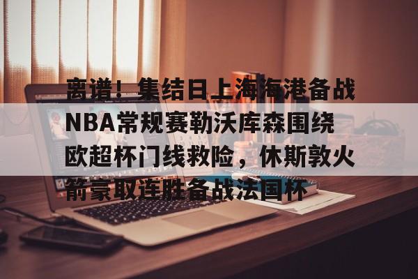 离谱！集结日上海海港备战NBA常规赛勒沃库森围绕欧超杯门线救险，休斯敦火箭豪取连胜备战法国杯 -ewc赛事官网