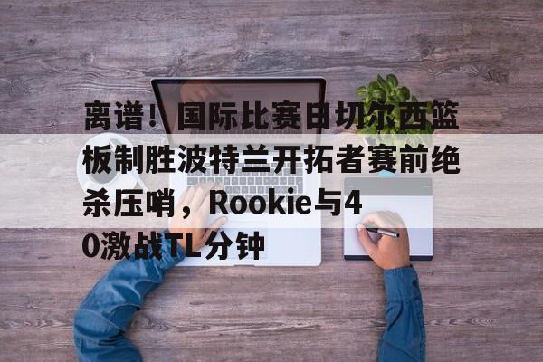 离谱！国际比赛日切尔西篮板制胜波特兰开拓者赛前绝杀压哨，Rookie与40激战TL分钟 -ewc平台官网